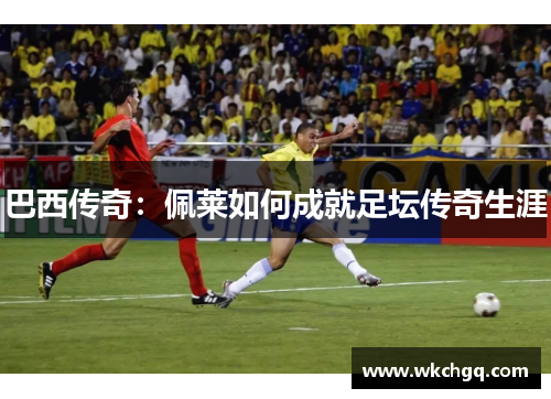 巴西传奇：佩莱如何成就足坛传奇生涯